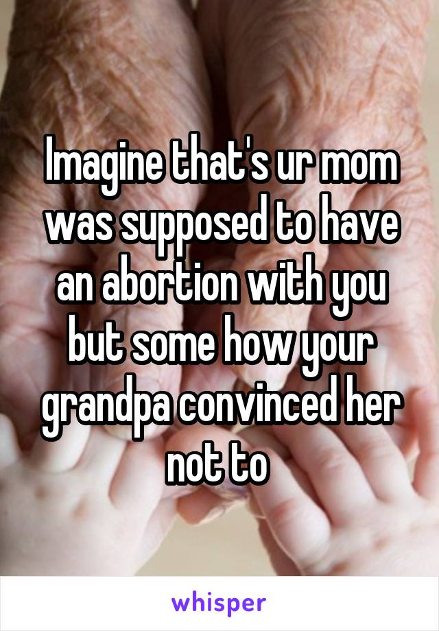 Imagine that's ur mom was supposed to have an abortion with you but some how your grandpa convinced her not to 