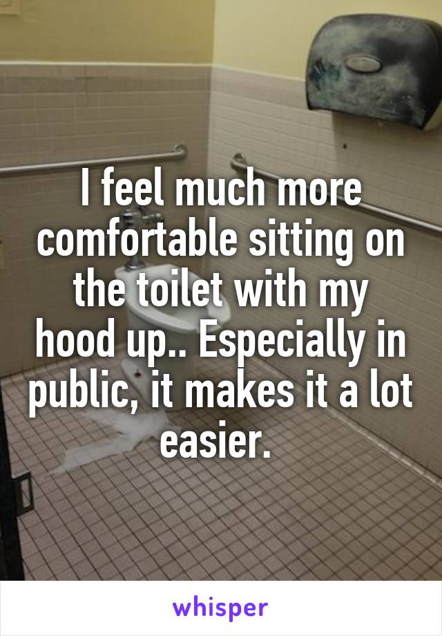 I feel much more comfortable sitting on the toilet with my hood up.. Especially in public, it makes it a lot easier. 