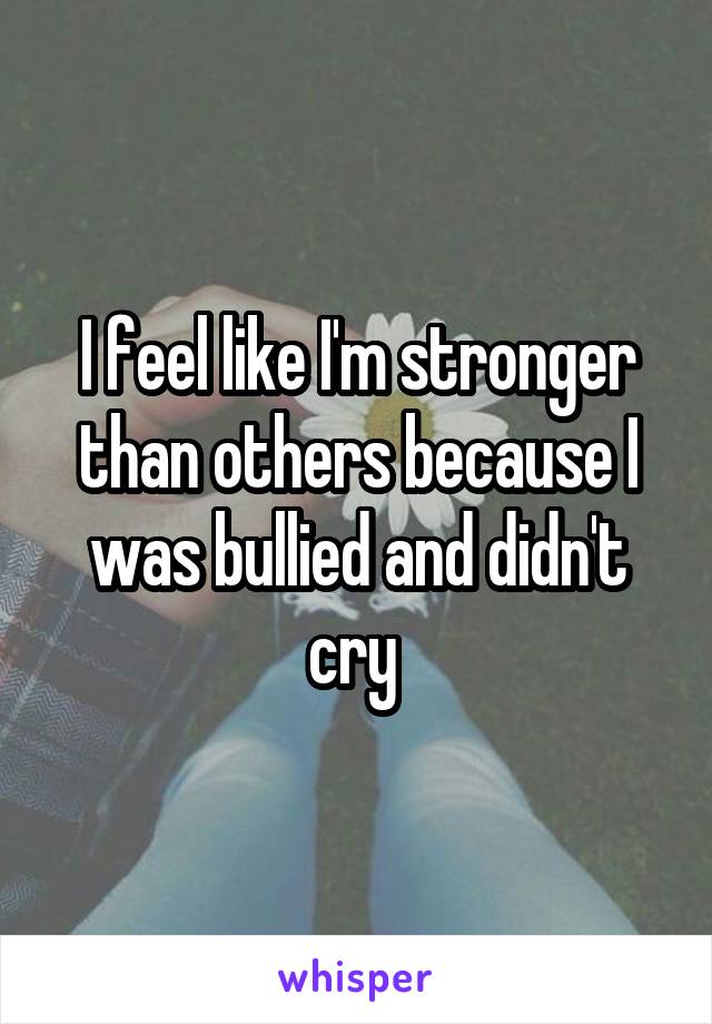 I feel like I'm stronger than others because I was bullied and didn't cry 