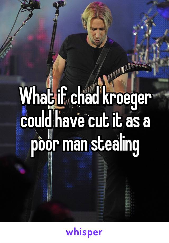What if chad kroeger could have cut it as a poor man stealing
