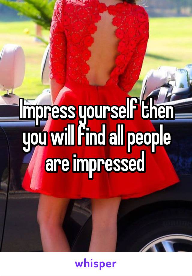 Impress yourself then you will find all people are impressed 