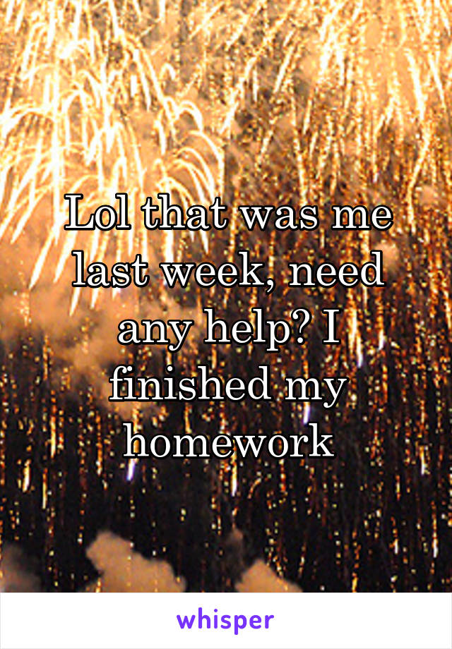 Lol that was me last week, need any help? I finished my homework