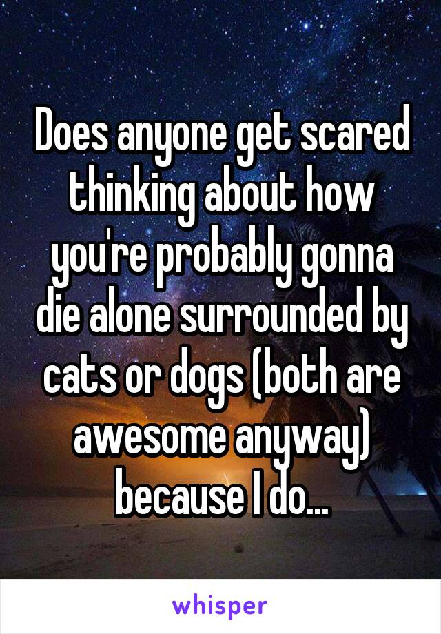 Does anyone get scared thinking about how you're probably gonna die alone surrounded by cats or dogs (both are awesome anyway) because I do...