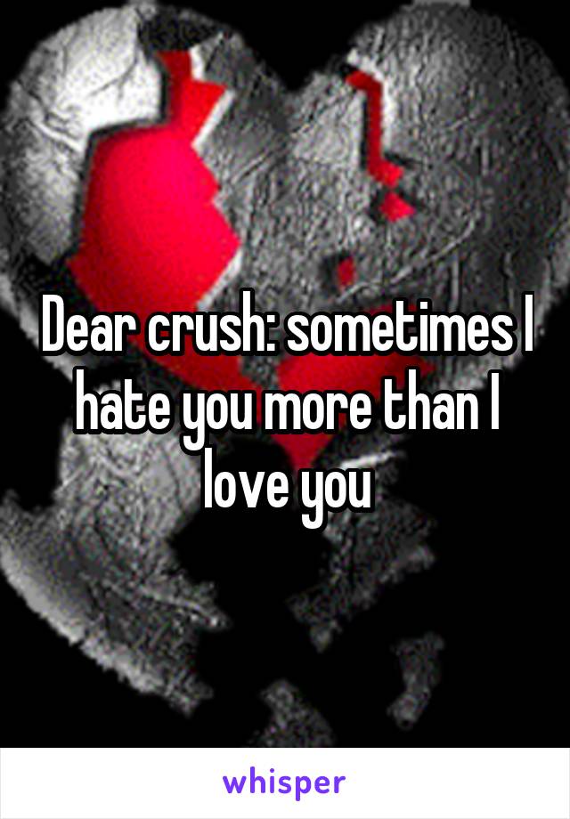 Dear crush: sometimes I hate you more than I love you