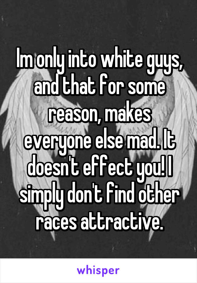 Im only into white guys, and that for some reason, makes everyone else mad. It doesn't effect you! I simply don't find other races attractive.