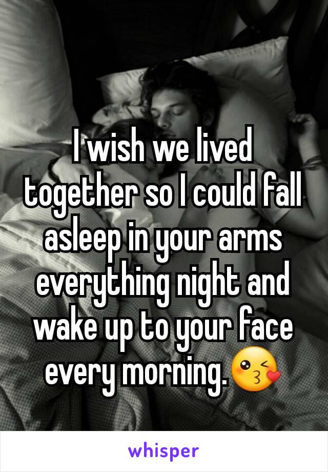 I wish we lived together so I could fall asleep in your arms everything night and wake up to your face every morning.😘