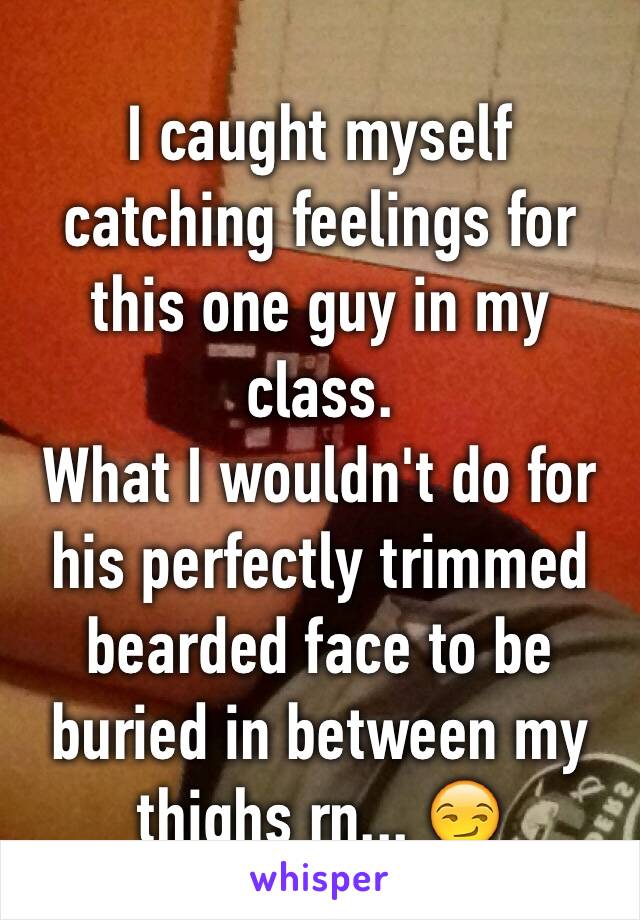 I caught myself catching feelings for this one guy in my class.
What I wouldn't do for his perfectly trimmed bearded face to be buried in between my thighs rn... 😏