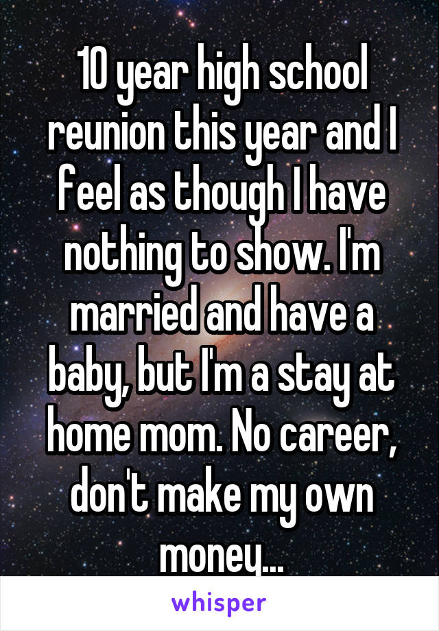 10 year high school reunion this year and I feel as though I have nothing to show. I'm married and have a baby, but I'm a stay at home mom. No career, don't make my own money...