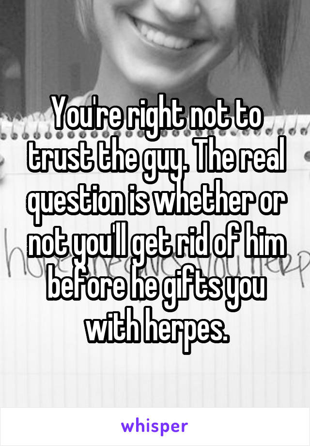 You're right not to trust the guy. The real question is whether or not you'll get rid of him before he gifts you with herpes.