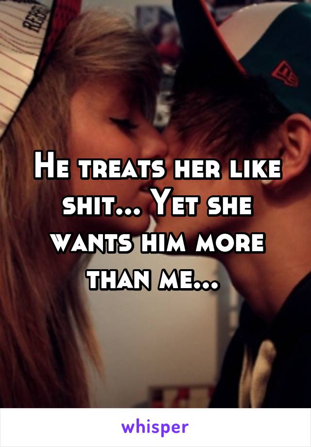 He treats her like shit... Yet she wants him more than me... 