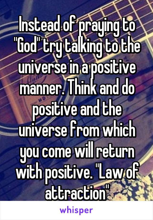 Instead of praying to "God" try talking to the universe in a positive manner. Think and do positive and the universe from which you come will return with positive. "Law of attraction"
