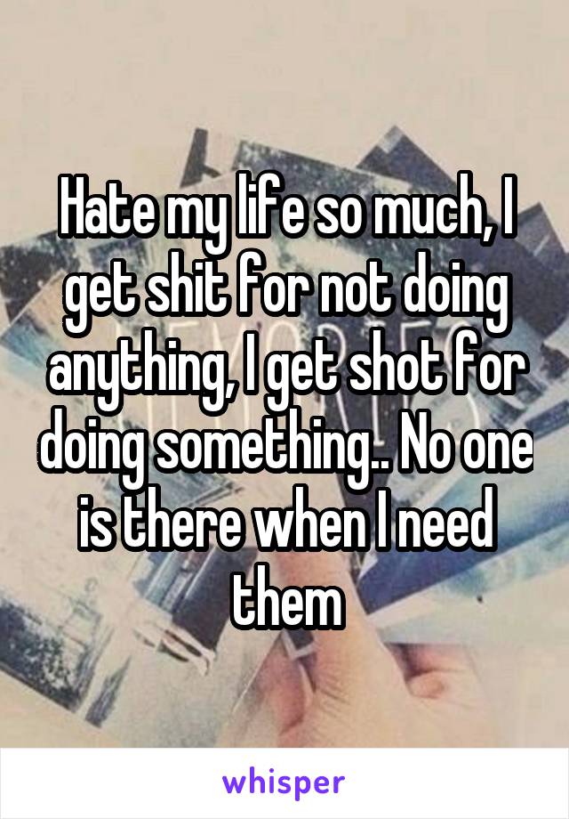 Hate my life so much, I get shit for not doing anything, I get shot for doing something.. No one is there when I need them