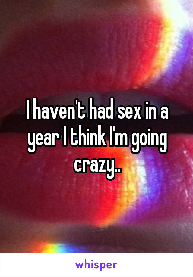 I haven't had sex in a year I think I'm going crazy..