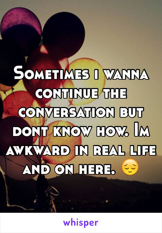Sometimes i wanna continue the conversation but dont know how. Im awkward in real life and on here. 😔