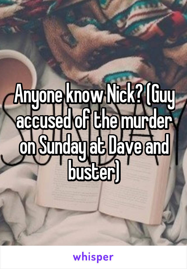 Anyone know Nick? (Guy accused of the murder on Sunday at Dave and buster)