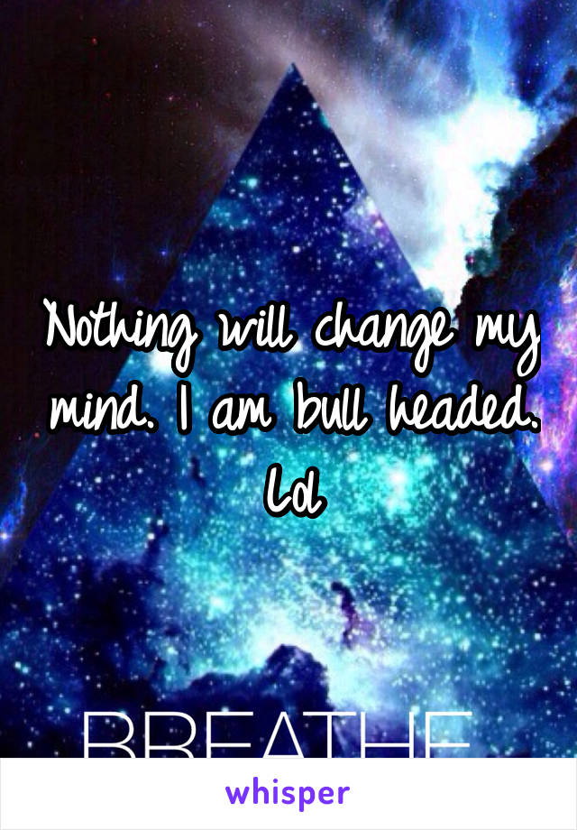Nothing will change my mind. I am bull headed. Lol