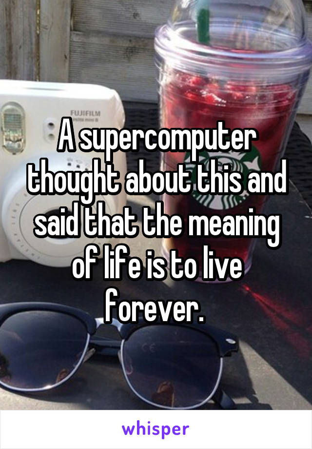 A supercomputer thought about this and said that the meaning of life is to live forever. 