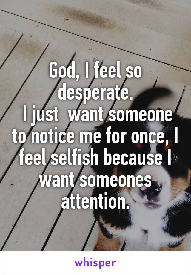 God, I feel so desperate.
 I just  want someone to notice me for once, I feel selfish because I want someones attention.