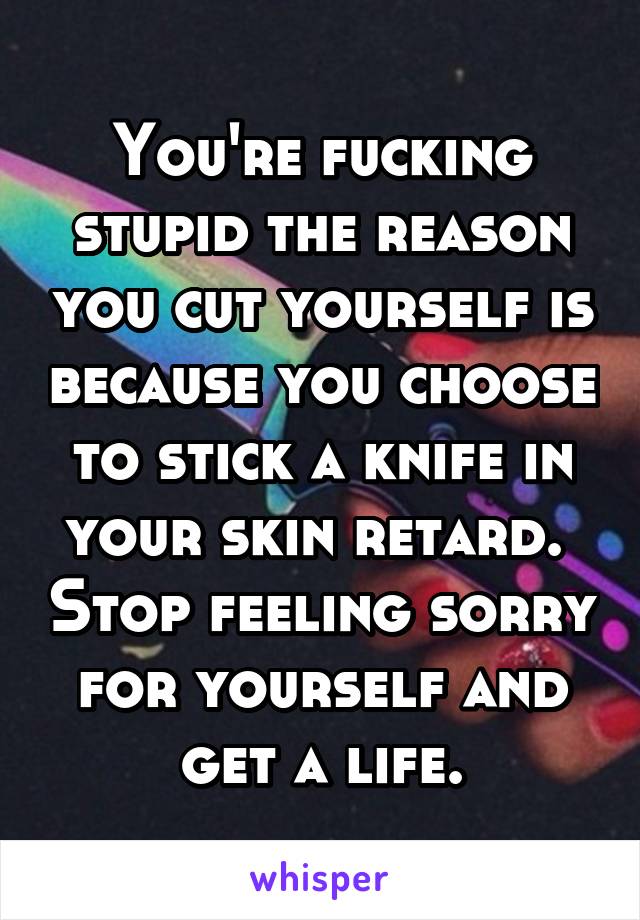 You're fucking stupid the reason you cut yourself is because you choose to stick a knife in your skin retard.  Stop feeling sorry for yourself and get a life.