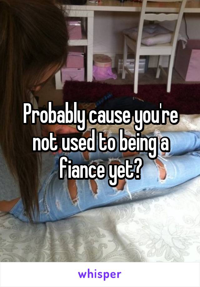 Probably cause you're not used to being a fiance yet?