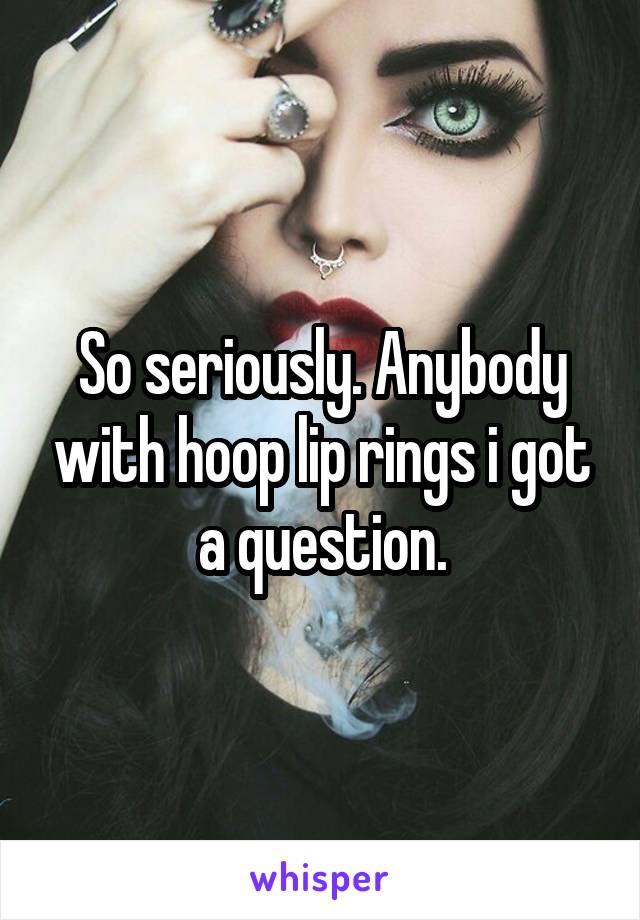 So seriously. Anybody with hoop lip rings i got a question.