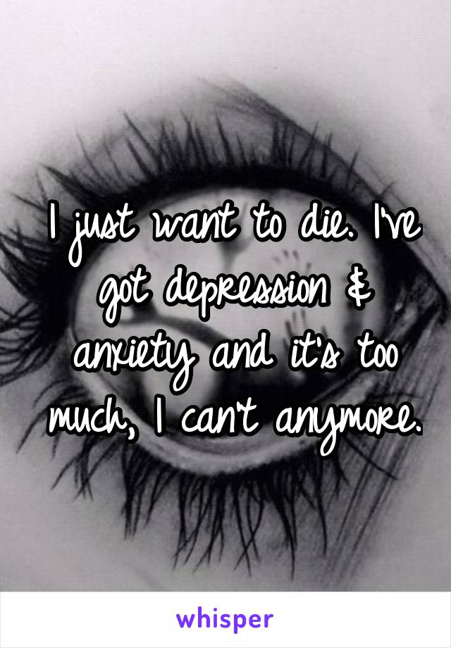 I just want to die. I've got depression & anxiety and it's too much, I can't anymore.