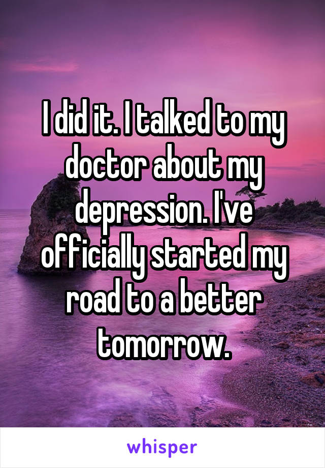 I did it. I talked to my doctor about my depression. I've officially started my road to a better tomorrow.
