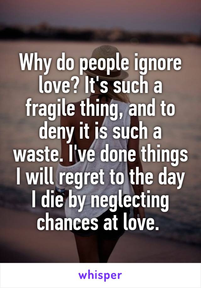 Why do people ignore love? It's such a fragile thing, and to deny it is such a waste. I've done things I will regret to the day I die by neglecting chances at love. 