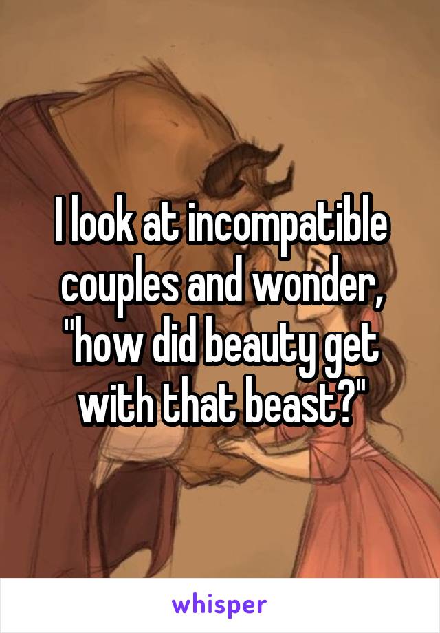I look at incompatible couples and wonder, "how did beauty get with that beast?"