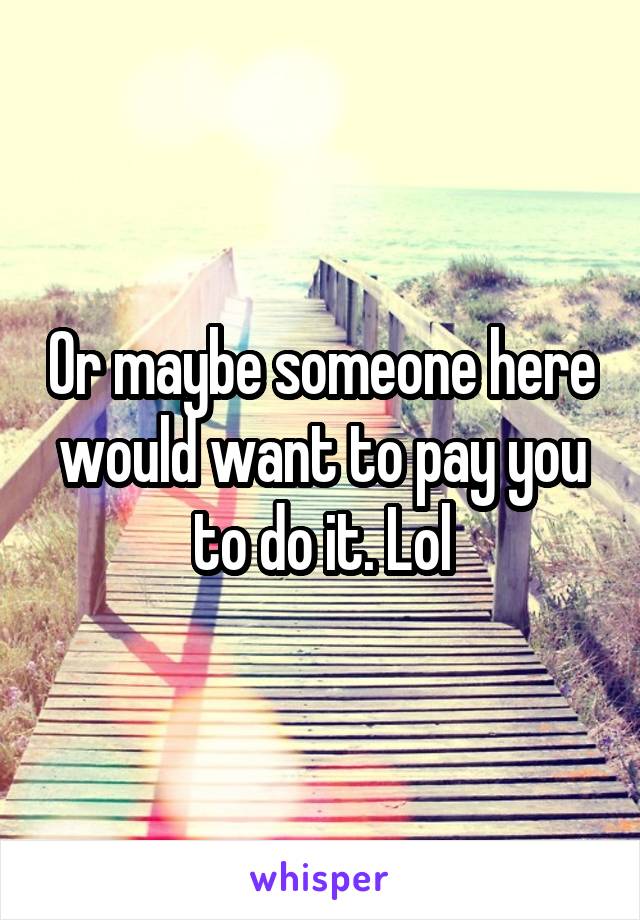 Or maybe someone here would want to pay you to do it. Lol