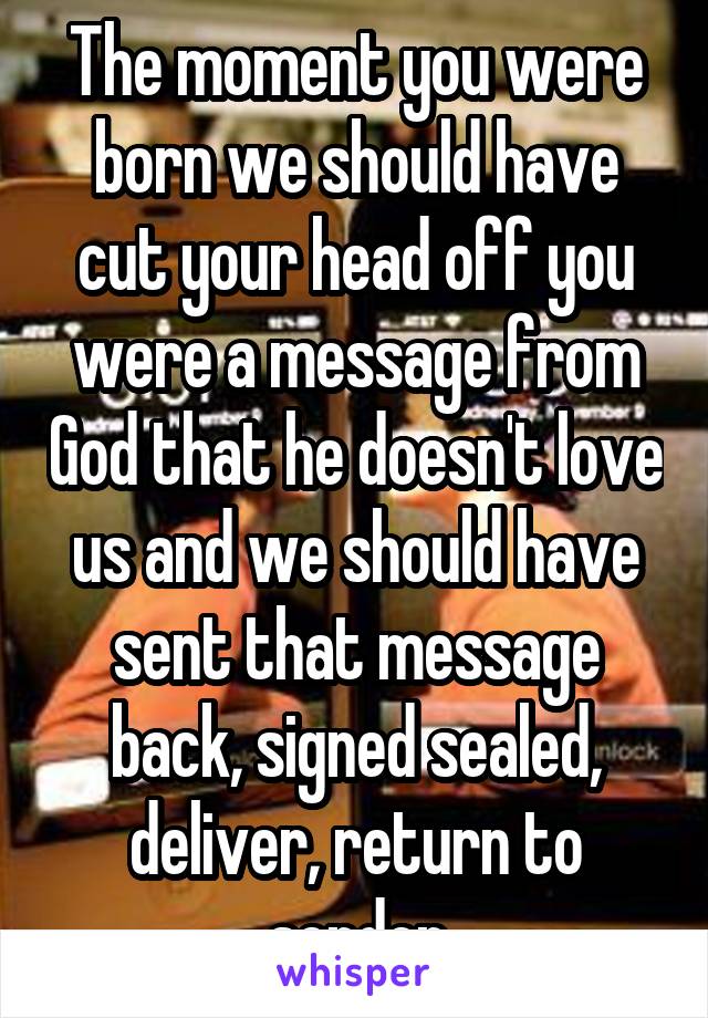 The moment you were born we should have cut your head off you were a message from God that he doesn't love us and we should have sent that message back, signed sealed, deliver, return to sender