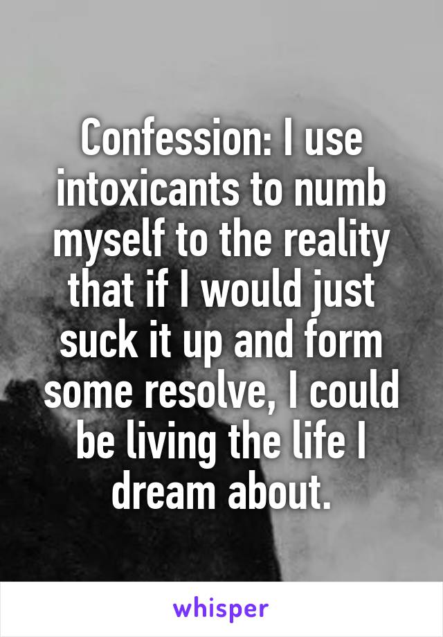 Confession: I use intoxicants to numb myself to the reality that if I would just suck it up and form some resolve, I could be living the life I dream about.