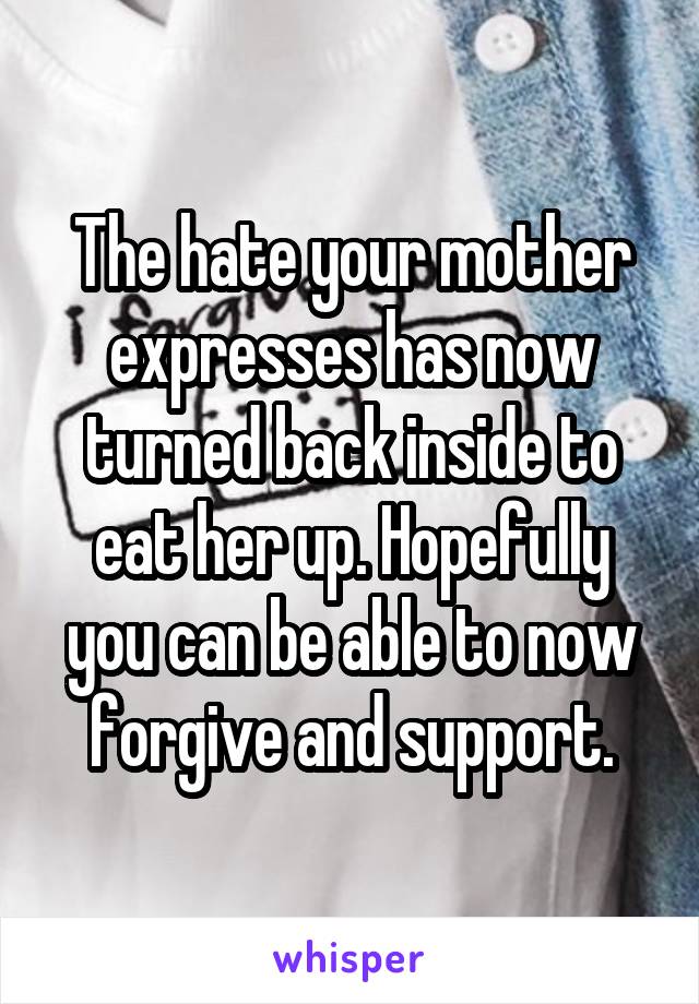 The hate your mother expresses has now turned back inside to eat her up. Hopefully you can be able to now forgive and support.
