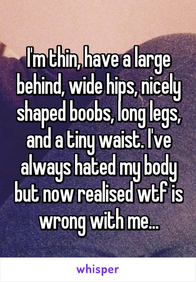 I'm thin, have a large behind, wide hips, nicely shaped boobs, long legs, and a tiny waist. I've always hated my body but now realised wtf is wrong with me...