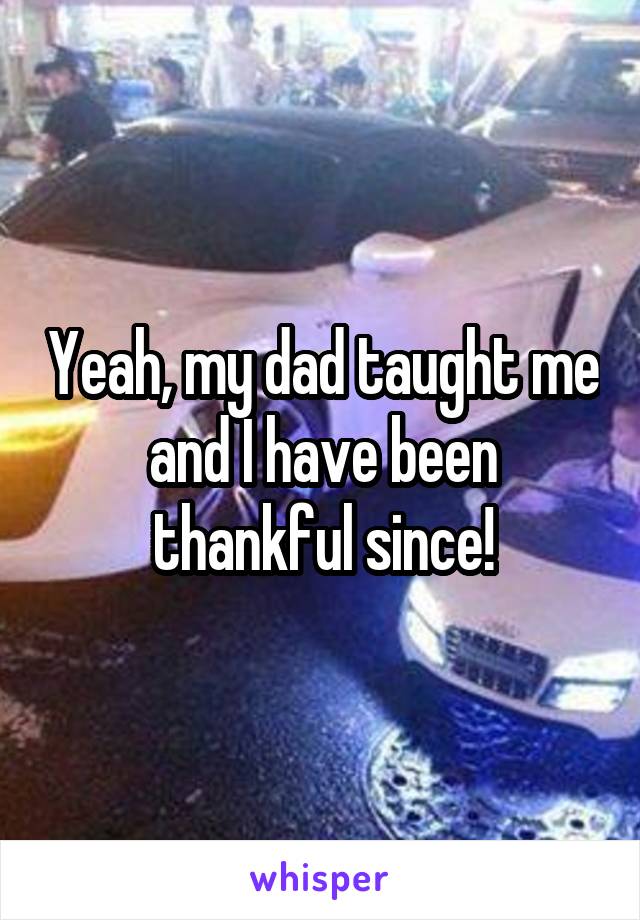 Yeah, my dad taught me and I have been thankful since!