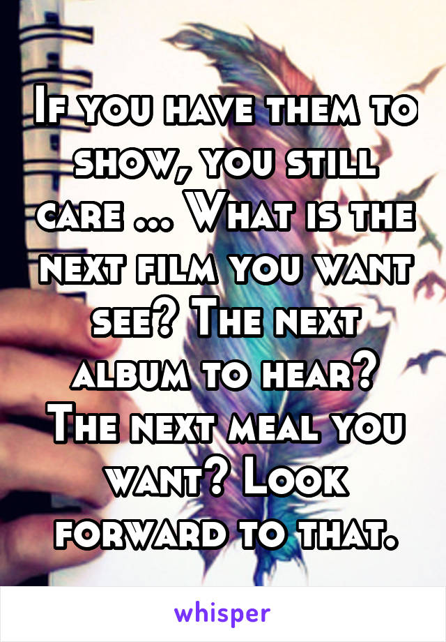If you have them to show, you still care ... What is the next film you want see? The next album to hear? The next meal you want? Look forward to that.