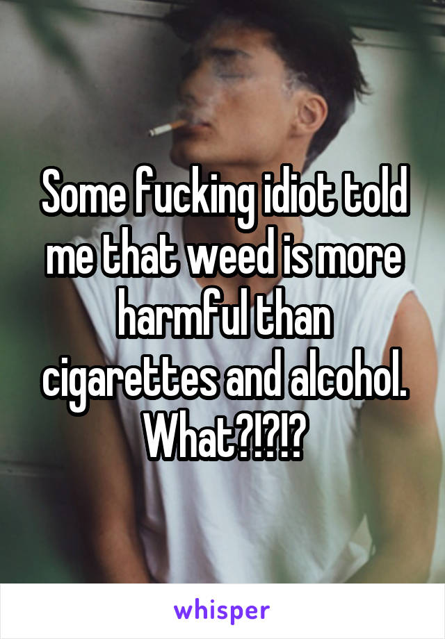Some fucking idiot told me that weed is more harmful than cigarettes and alcohol. What?!?!?