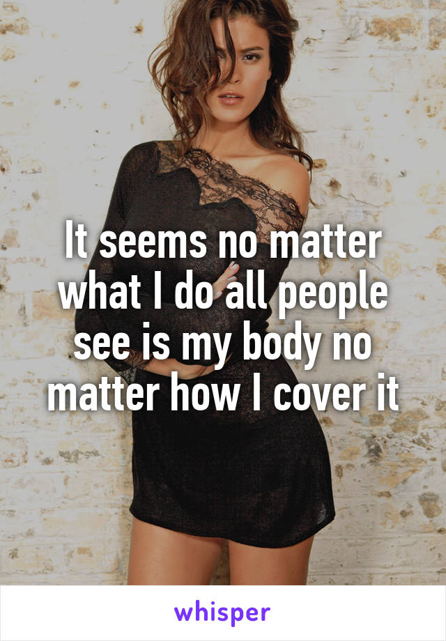 It seems no matter what I do all people see is my body no matter how I cover it
