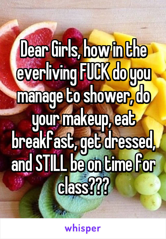 Dear Girls, how in the everliving FUCK do you manage to shower, do your makeup, eat breakfast, get dressed, and STILL be on time for class???