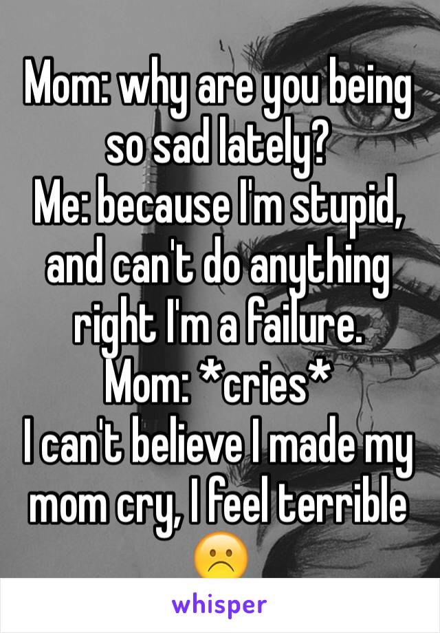 Mom: why are you being so sad lately?
Me: because I'm stupid, and can't do anything right I'm a failure. 
Mom: *cries*
I can't believe I made my mom cry, I feel terrible ☹️