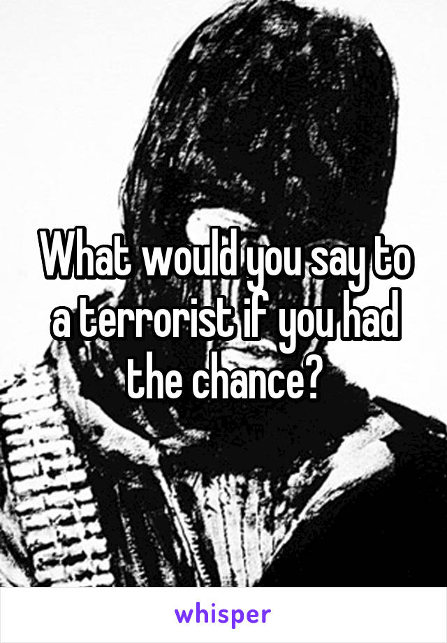 What would you say to a terrorist if you had the chance?