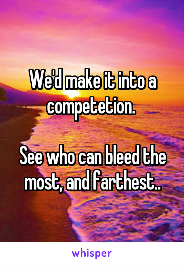 We'd make it into a competetion. 

See who can bleed the most, and farthest..