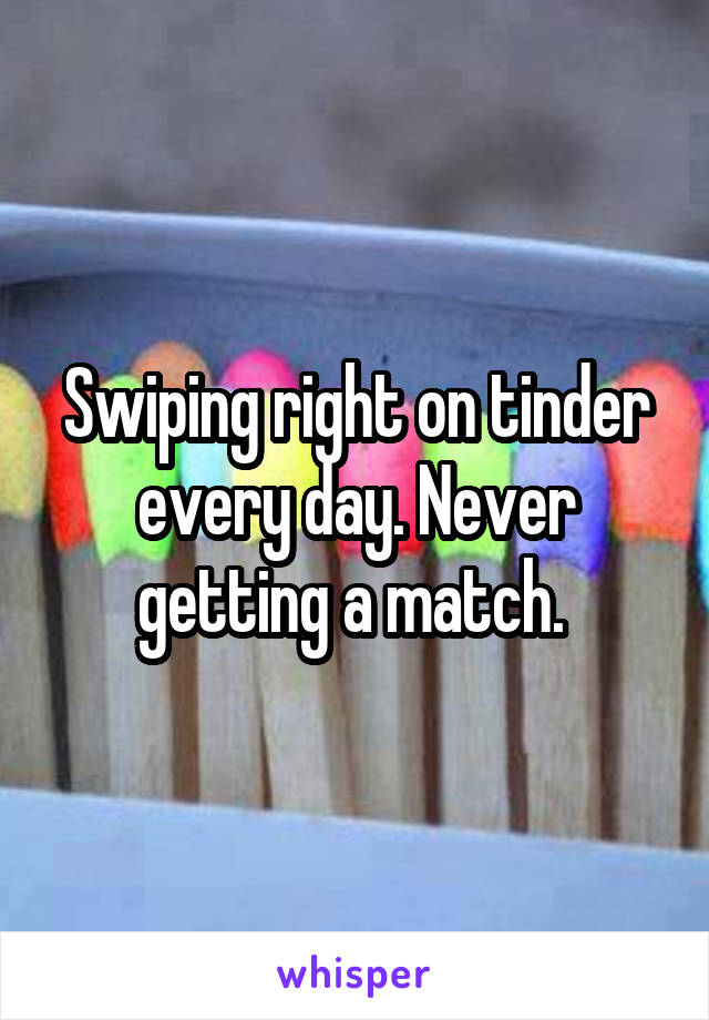 Swiping right on tinder every day. Never getting a match. 