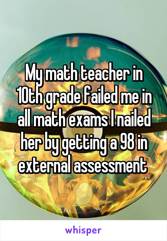 My math teacher in 10th grade failed me in all math exams I nailed her by getting a 98 in external assessment 
