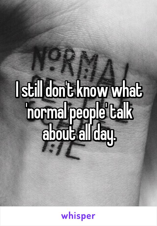 I still don't know what 'normal people' talk about all day.