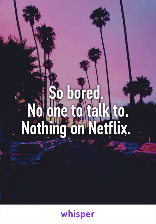 So bored. 
No one to talk to. Nothing on Netflix. 