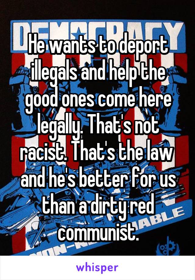 He wants to deport illegals and help the good ones come here legally. That's not racist. That's the law  and he's better for us than a dirty red communist.
