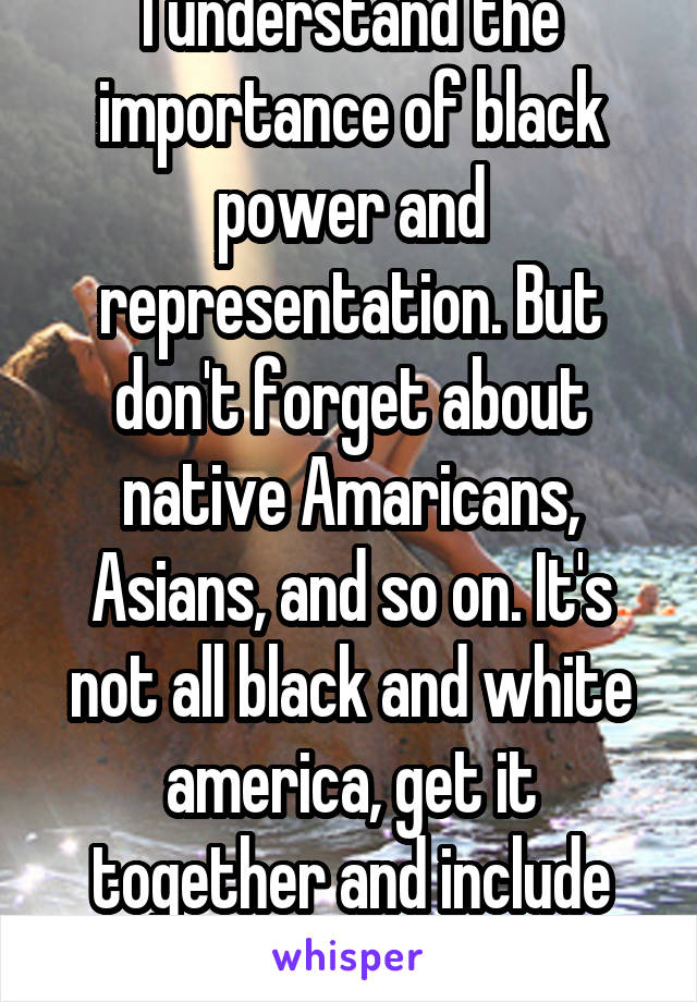 I understand the importance of black power and representation. But don't forget about native Amaricans, Asians, and so on. It's not all black and white america, get it together and include everyone. 