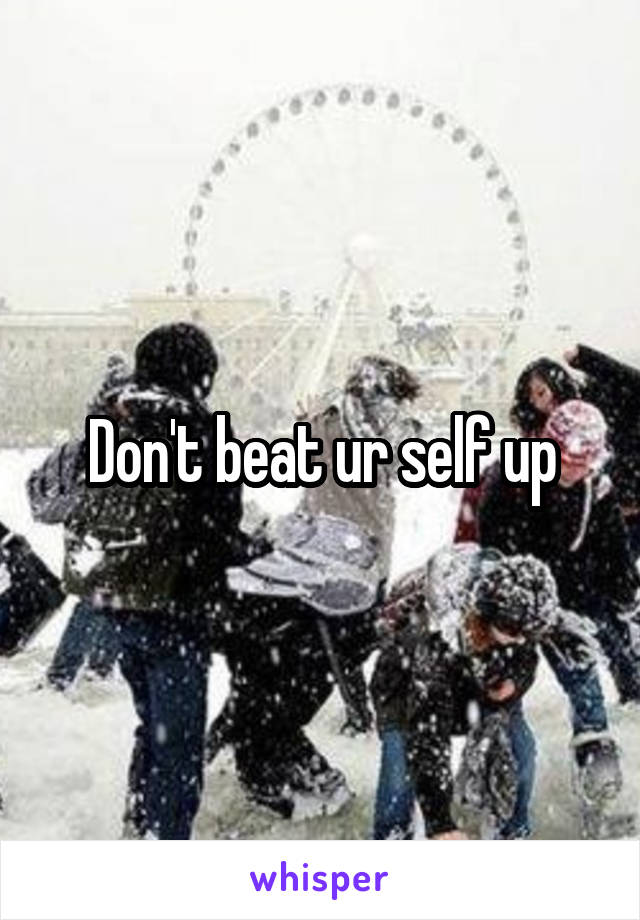 Don't beat ur self up
