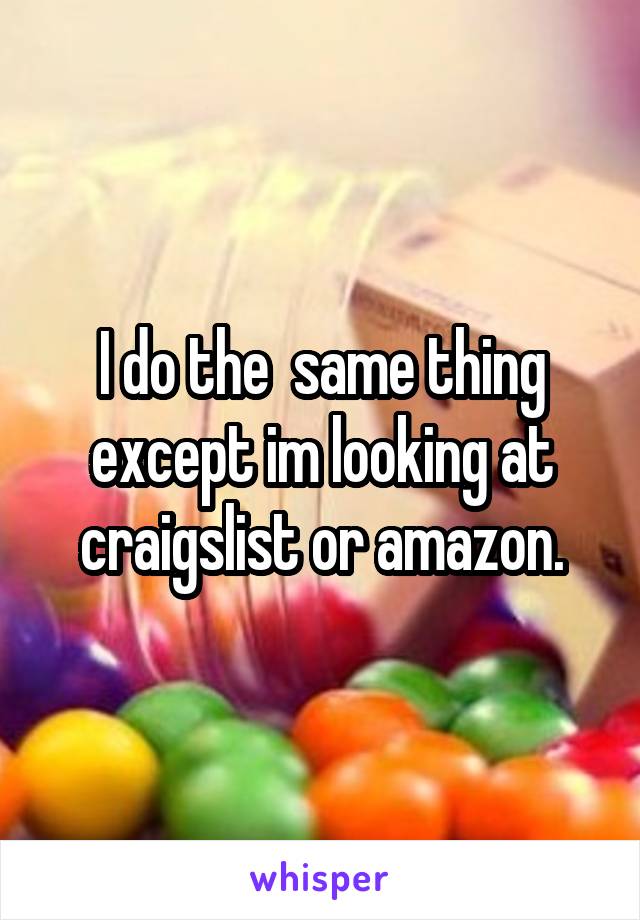 I do the  same thing except im looking at craigslist or amazon.